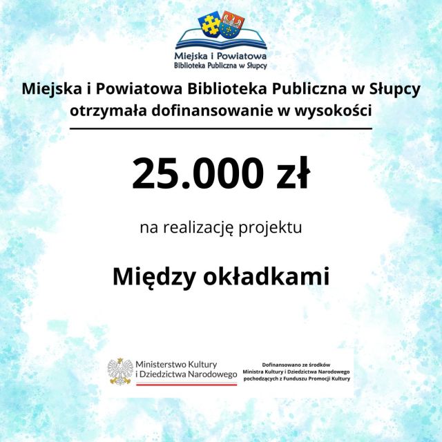 Z przyjemnością informujemy, że Biblioteka otrzymała również 25 000 zł dofinansowania na realizację projektu „Między okładkami” w ramach programu Partnerstwo dla książki Ministra Kultury i Dziedzictwa Narodowego. Projekt znalazł się w gronie 221 inicjatyw, które uzyskały wsparcie spośród ponad 1000 zgłoszonych wniosków z całej Polski. To dla nas duże wyróżnienie i potwierdzenie, że przygotowane przez bibliotekę działania odpowiadają na potrzeby czytelników i lokalnej społeczności. „Między okładkami” to projekt, który przybliży uczestnikom świat literatury poprzez spotkania, warsztaty oraz wydarzenia promujące czytelnictwo. Będzie to okazja do wspólnego odkrywania książek, rozmów o literaturze i twórczego spędzania czasu w bibliotece. Realizacja projektu wpisuje się w obchody 80-lecia działalności Biblioteki, które przypadają w tym roku. Już wkrótce przedstawimy szczegółowy program wydarzeń. Dofinansowano ze środków Ministra Kultury i Dziedzictwa Narodowego pochodzących z Funduszu Promocji Kultury – państwowego funduszu celowego.