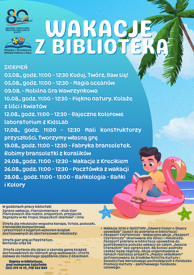 Plakat przedstawia plan wakacji z biblioteką, wypisane są zajęcia daty i godziny. Na dole znajdują się informacje o aktywnościach organizowanych przez bibliotekę oraz o tym co można robić w trakcie otwarcia biblioteki. Plakat przedstawia piasek i niebo, po lewej stronie siedzi chłopiec na różowym flamingu i czyta książkę. Po prawej stronie znajduje się palma. W lewym górnym logu znajduje się logo z 80 a pod nim logo biblioteki.